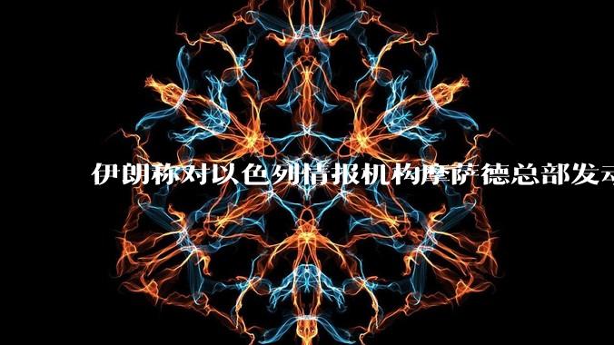 伊朗称对以色列情报机构摩萨德总部发动袭击，如何评价此举？以情报机构在此次冲突中发挥了什么作用？