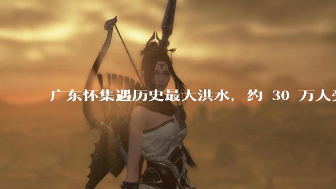 广东怀集遇历史最大洪水，约 30 万人受灾，积水最深处达 3 米，目前当地情况如何？