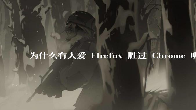 为什么有人爱 Firefox 胜过 Chrome 呢？