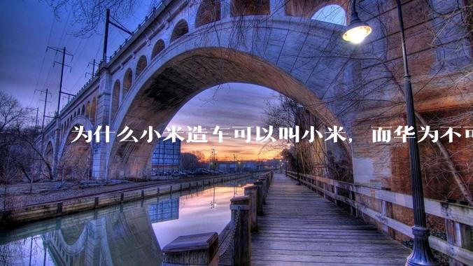 为什么小米造车可以叫小米，而华为不可以用华为品牌造车？