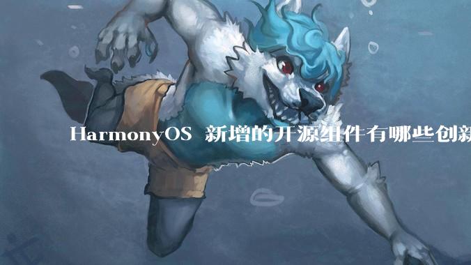 HarmonyOS 新增的开源组件有哪些创新之处？