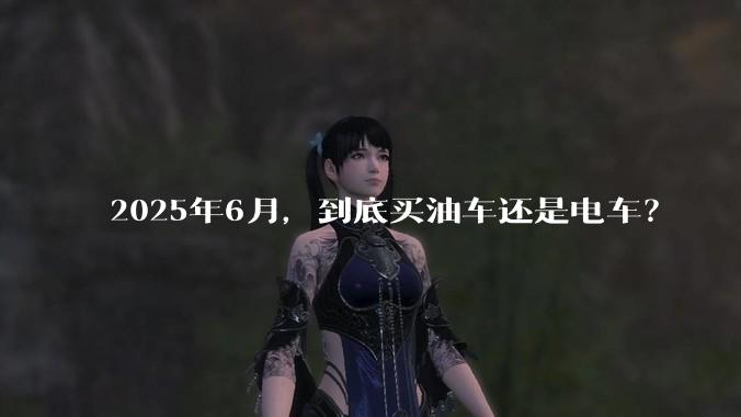 2025年6月，到底买油车还是电车？