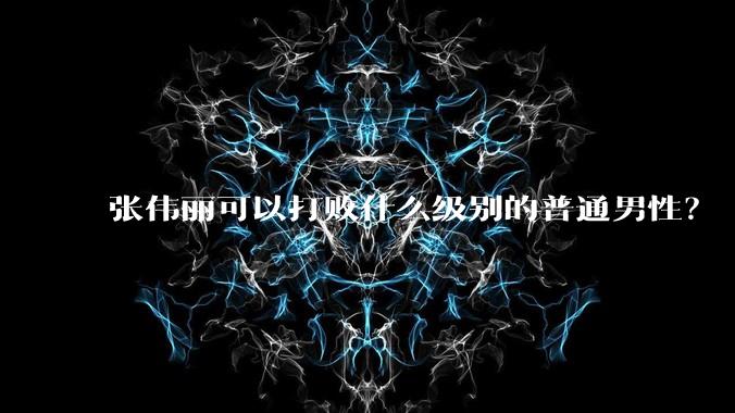 张伟丽可以打败什么级别的普通男性？