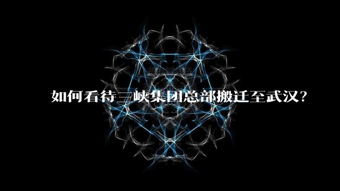 如何看待三峡集团总部搬迁至武汉？