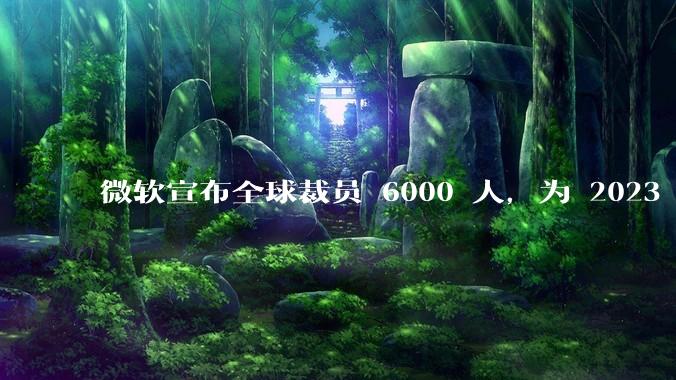 微软宣布全球裁员 6000 人，为 2023 年以来最大规模，为什么此时裁员？会对微软带来哪些影响？