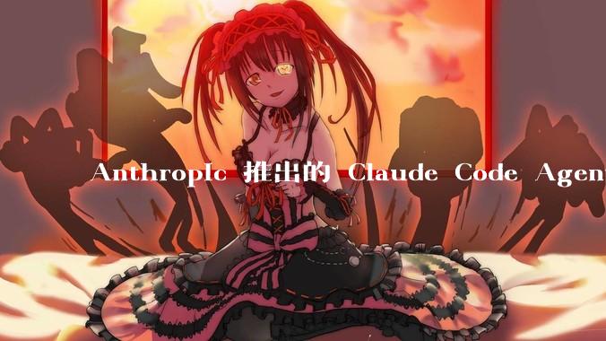 Anthropic 推出的 Claude Code Agent 有哪些亮点值得关注？